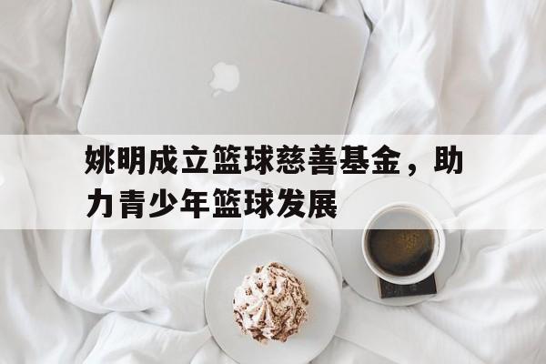 包含姚明成立篮球慈善基金，助力青少年篮球发展的词条