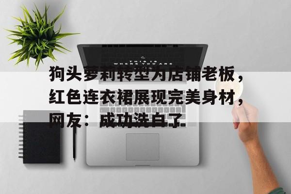 包含狗头萝莉转型为店铺老板，红色连衣裙展现完美身材，网友：成功洗白了的词条