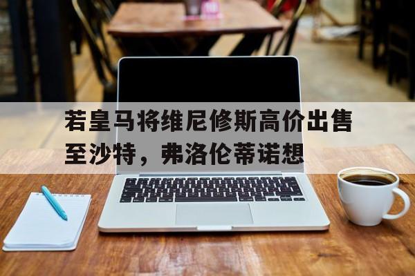 若皇马将维尼修斯高价出售至沙特，弗洛伦蒂诺想的简单介绍